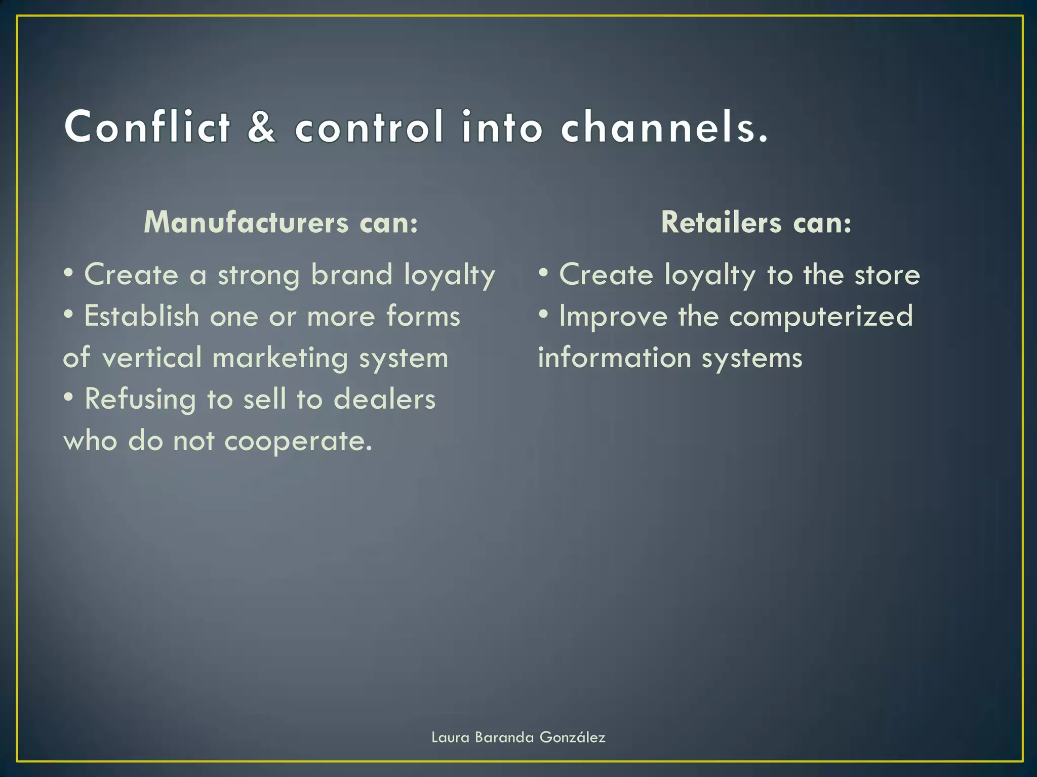 Manufacturers can:                            Retailers can:
• Create a strong brand loyalty        • Create loyalty to the store
• Establish one or more forms          • Improve the computerized
of vertical marketing system           information systems
• Refusing to sell to dealers
who do not cooperate.




                          Laura Baranda González
 