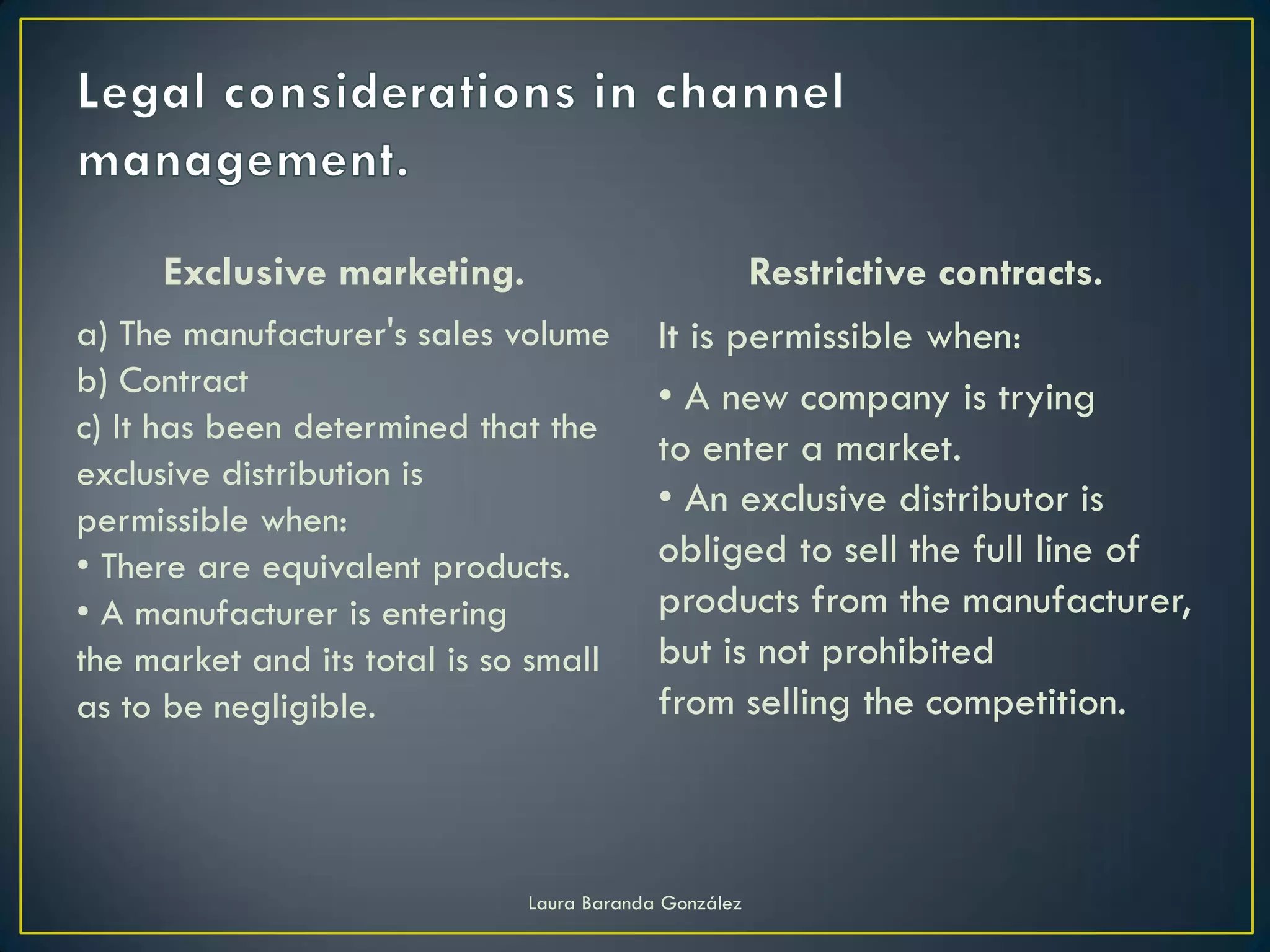 Exclusive marketing.                              Restrictive contracts.
a) The manufacturer's sales volume         It is permissible when:
b) Contract                                • A new company is trying
c) It has been determined that the
                                           to enter a market.
exclusive distribution is
permissible when:
                                           • An exclusive distributor is
• There are equivalent products.           obliged to sell the full line of
• A manufacturer is entering               products from the manufacturer,
the market and its total is so small       but is not prohibited
as to be negligible.                       from selling the competition.



                              Laura Baranda González
 