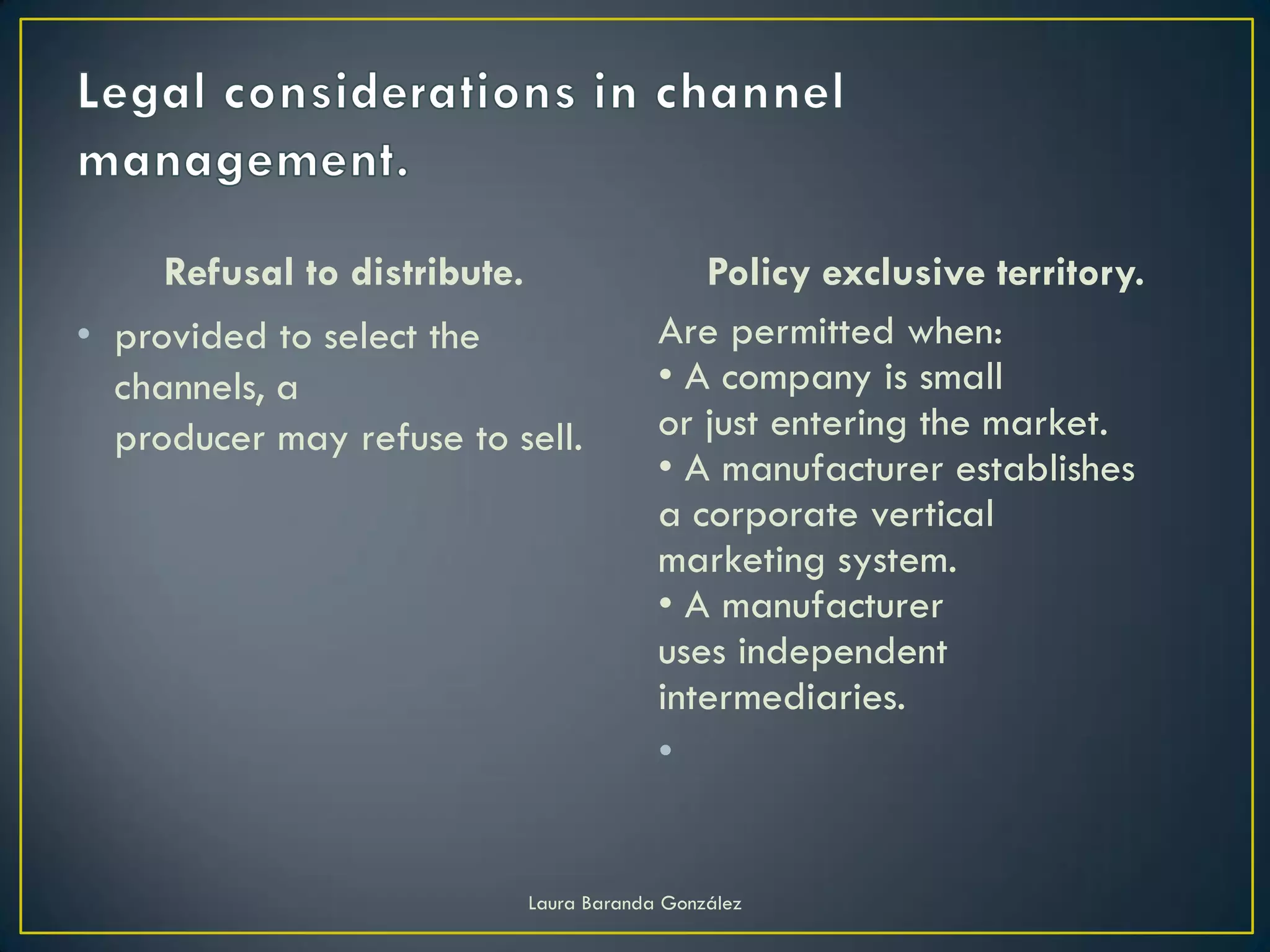 Refusal to distribute.                   Policy exclusive territory.
• provided to select the                   Are permitted when:
  channels, a                              • A company is small
  producer may refuse to sell.             or just entering the market.
                                           • A manufacturer establishes
                                           a corporate vertical
                                           marketing system.
                                           • A manufacturer
                                           uses independent
                                           intermediaries.
                                           •


                              Laura Baranda González
 