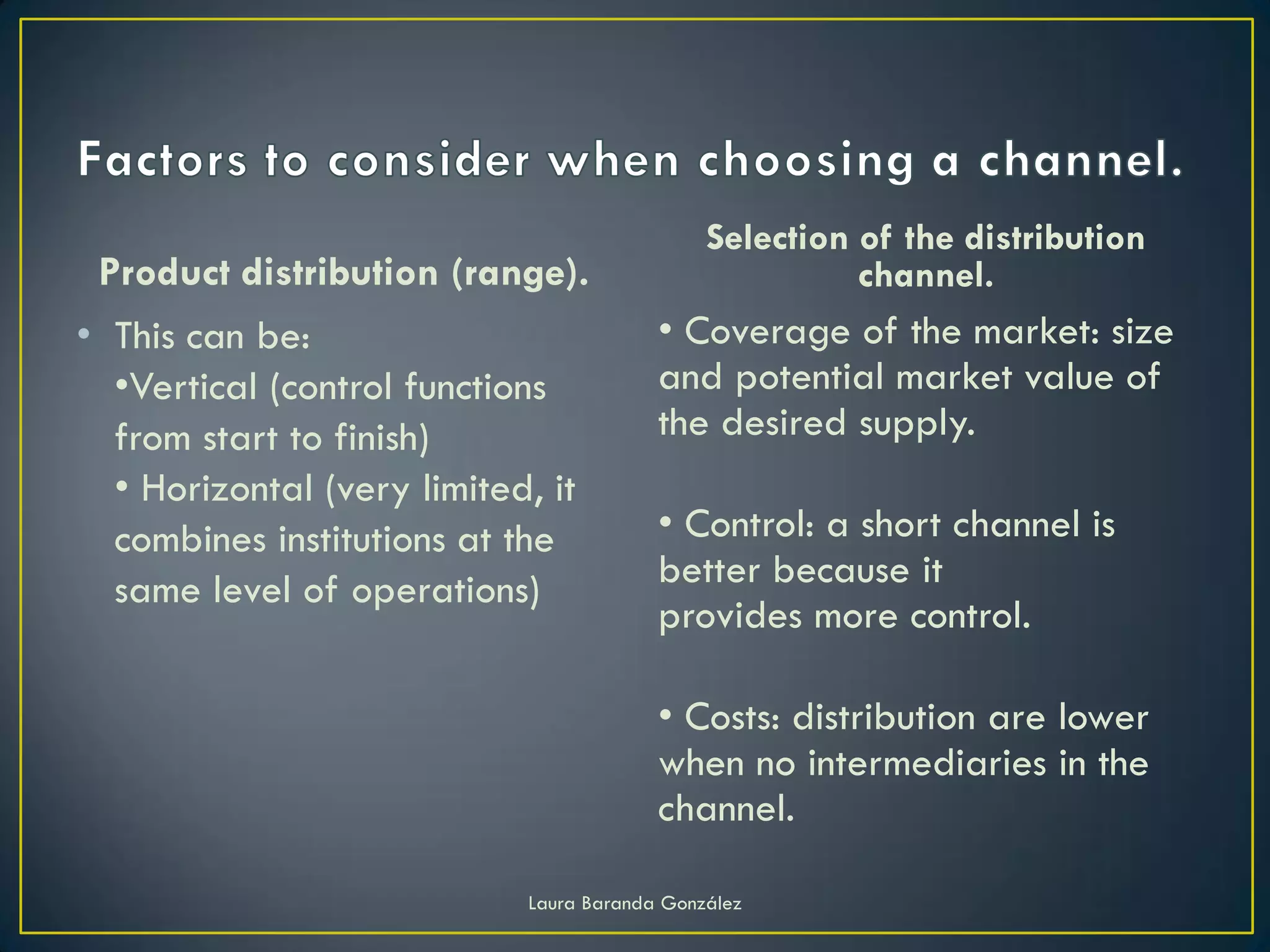 Selection of the distribution
 Product distribution (range).                          channel.
• This can be:                           • Coverage of the market: size
  •Vertical (control functions           and potential market value of
  from start to finish)                  the desired supply.
  • Horizontal (very limited, it
  combines institutions at the           • Control: a short channel is
  same level of operations)              better because it
                                         provides more control.

                                         • Costs: distribution are lower
                                         when no intermediaries in the
                                         channel.

                            Laura Baranda González
 