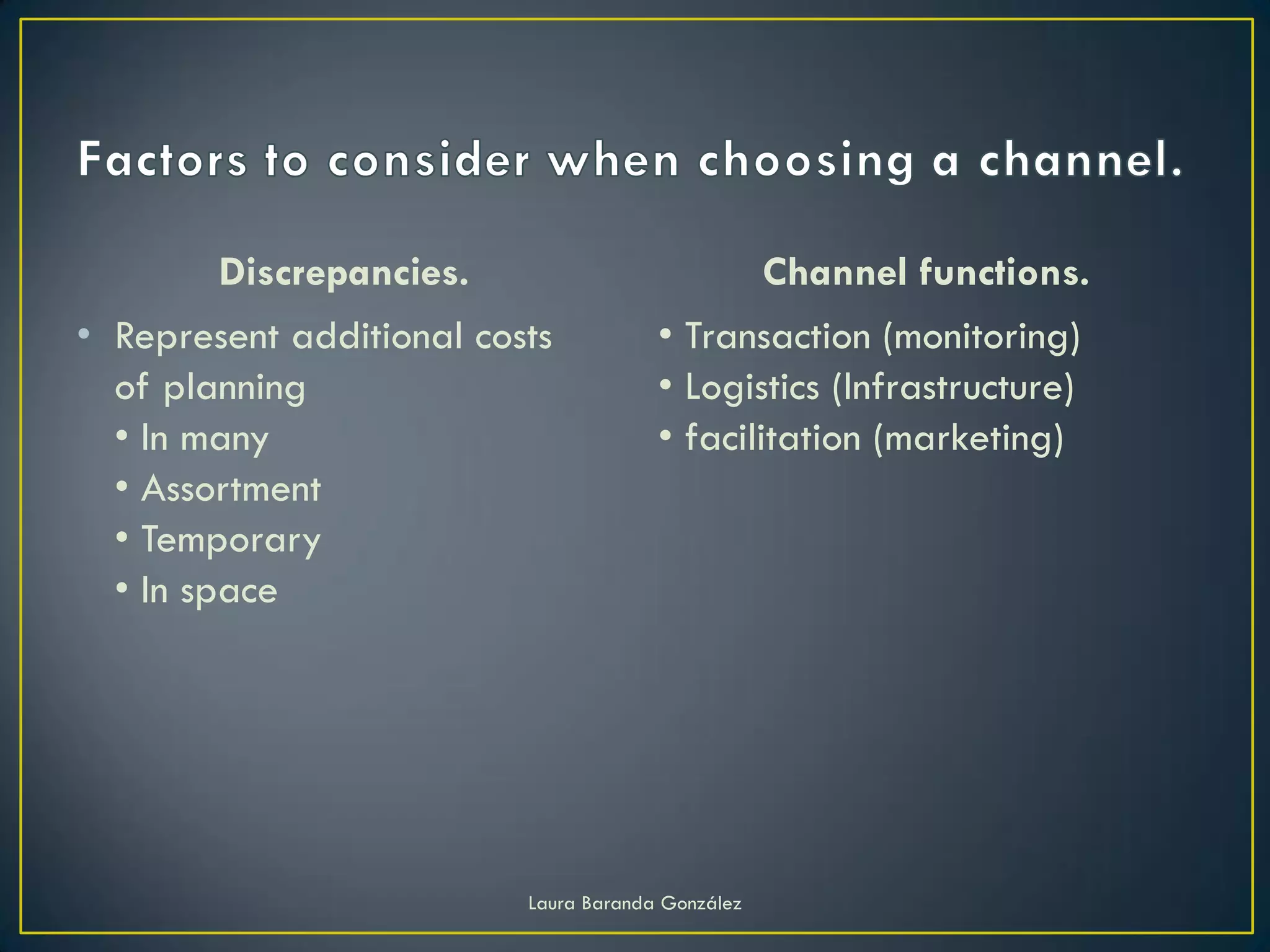 Discrepancies.                             Channel functions.
• Represent additional costs           • Transaction (monitoring)
  of planning                          • Logistics (Infrastructure)
  • In many                            • facilitation (marketing)
  • Assortment
  • Temporary
  • In space




                          Laura Baranda González
 