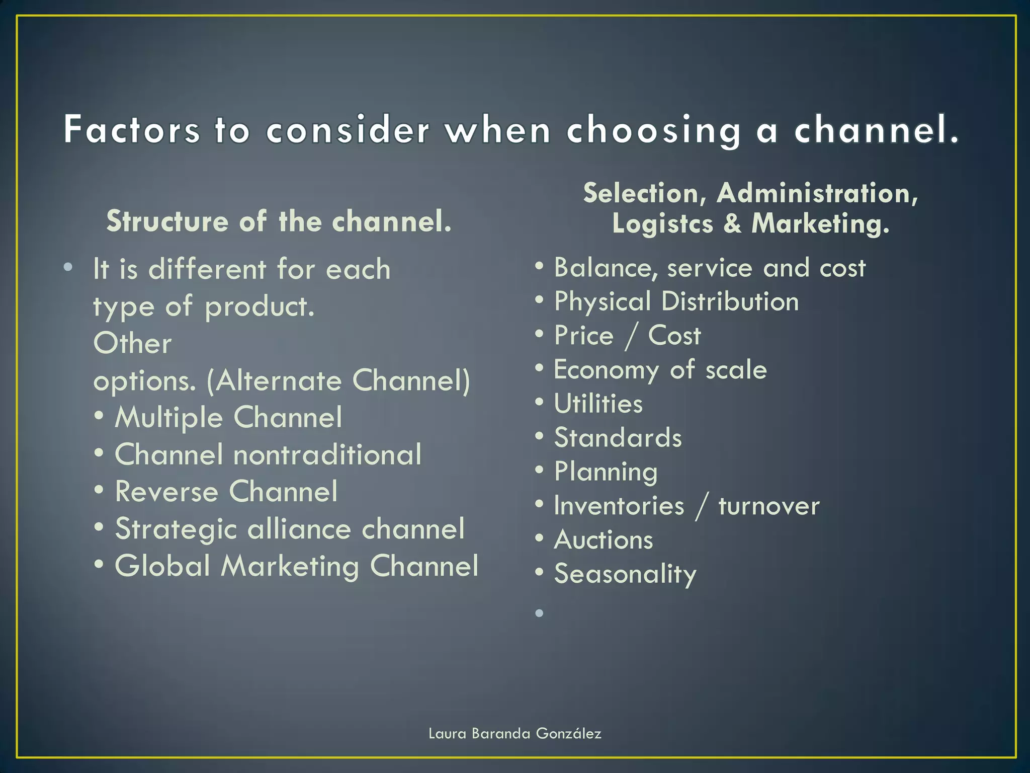Selection, Administration,
    Structure of the channel.                  Logistcs & Marketing.
• It is different for each             • Balance, service and cost
  type of product.                     • Physical Distribution
  Other                                • Price / Cost
  options. (Alternate Channel)         • Economy of scale
  • Multiple Channel                   • Utilities
                                       • Standards
  • Channel nontraditional             • Planning
  • Reverse Channel                    • Inventories / turnover
  • Strategic alliance channel         • Auctions
  • Global Marketing Channel           • Seasonality
                                       •


                          Laura Baranda González
 