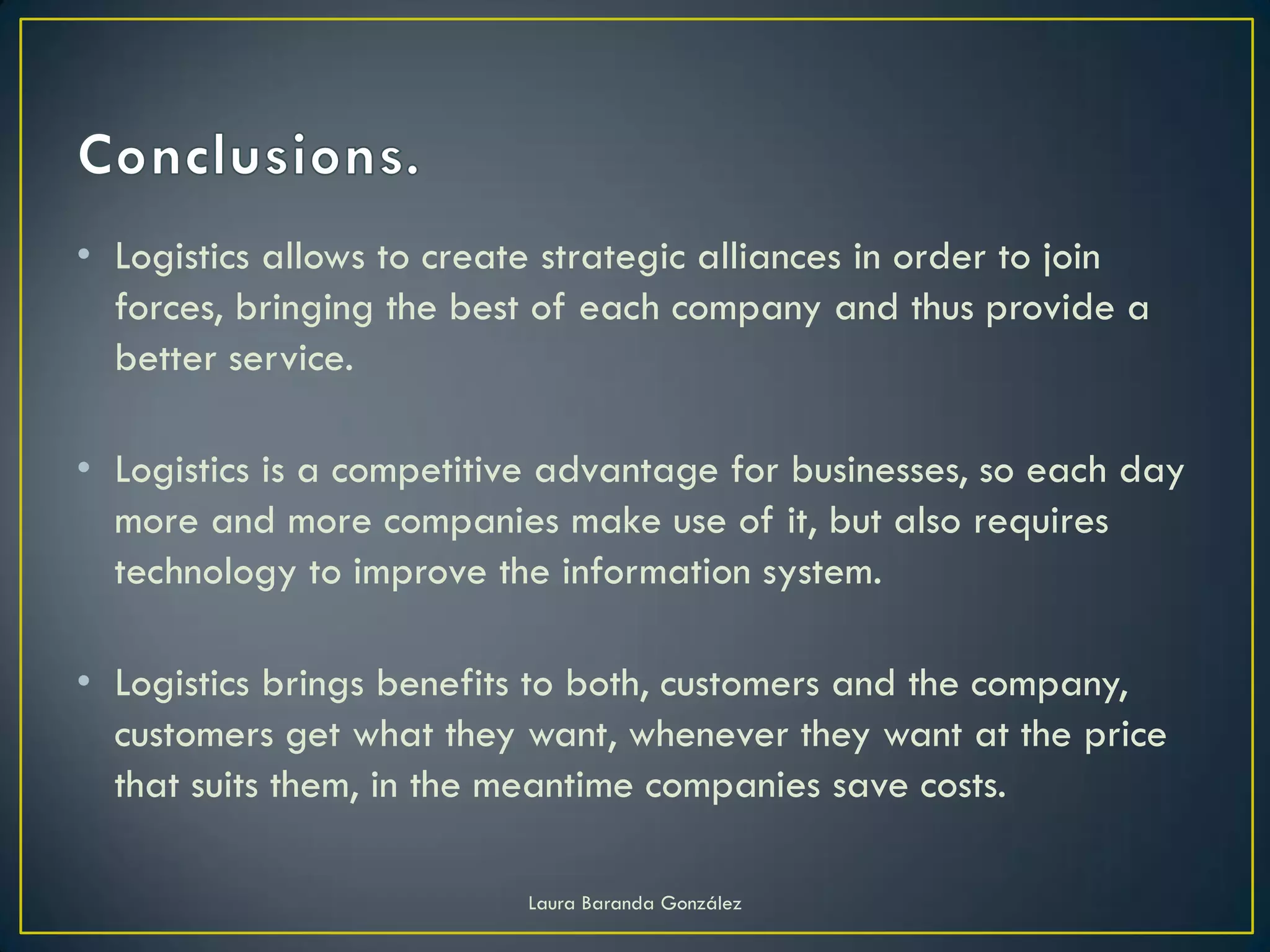 • Logistics allows to create strategic alliances in order to join
  forces, bringing the best of each company and thus provide a
  better service.

• Logistics is a competitive advantage for businesses, so each day
  more and more companies make use of it, but also requires
  technology to improve the information system.

• Logistics brings benefits to both, customers and the company,
  customers get what they want, whenever they want at the price
  that suits them, in the meantime companies save costs.

                           Laura Baranda González
 