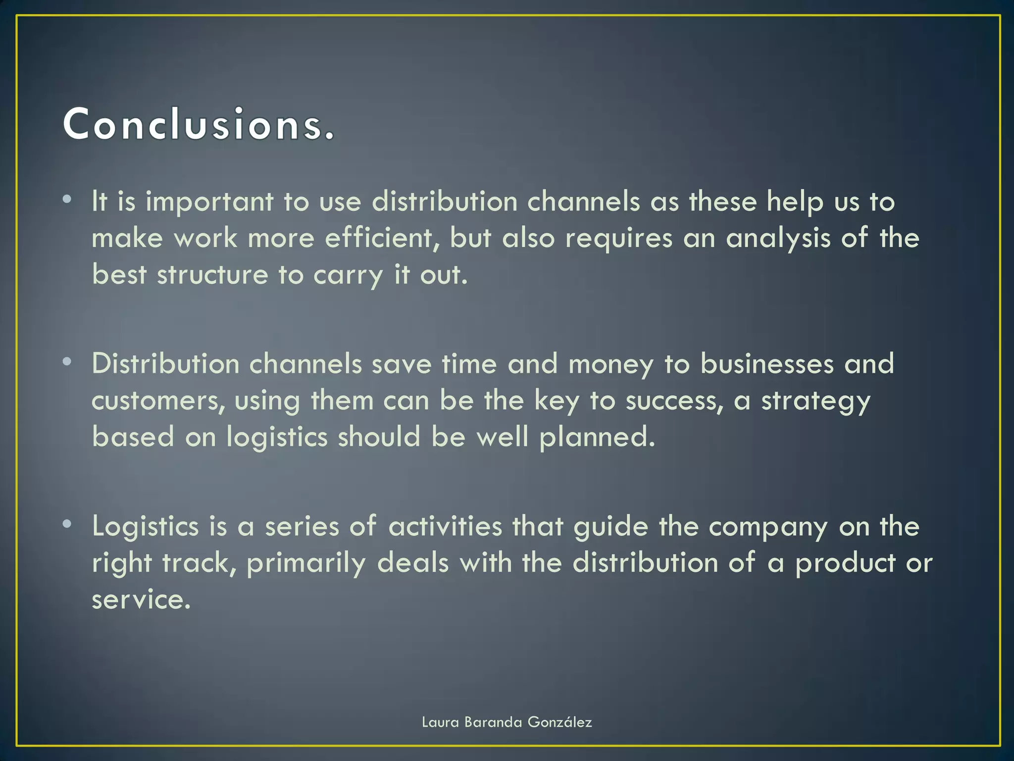 • It is important to use distribution channels as these help us to
  make work more efficient, but also requires an analysis of the
  best structure to carry it out.

• Distribution channels save time and money to businesses and
  customers, using them can be the key to success, a strategy
  based on logistics should be well planned.

• Logistics is a series of activities that guide the company on the
  right track, primarily deals with the distribution of a product or
  service.


                            Laura Baranda González
 