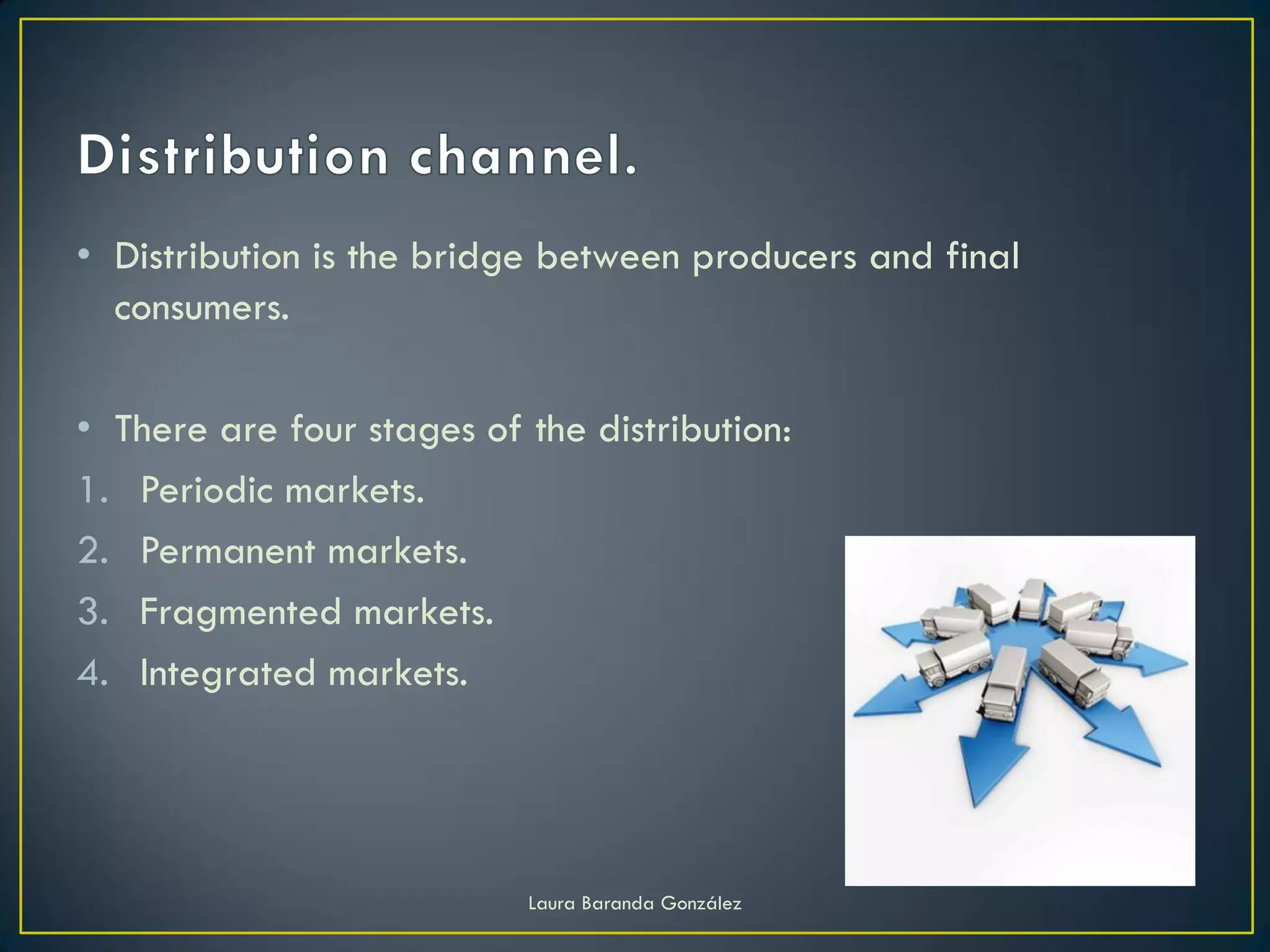 • Distribution is the bridge between producers and final
  consumers.

• There are four stages of the distribution:
1. Periodic markets.
2. Permanent markets.
3. Fragmented markets.
4. Integrated markets.




                           Laura Baranda González
 