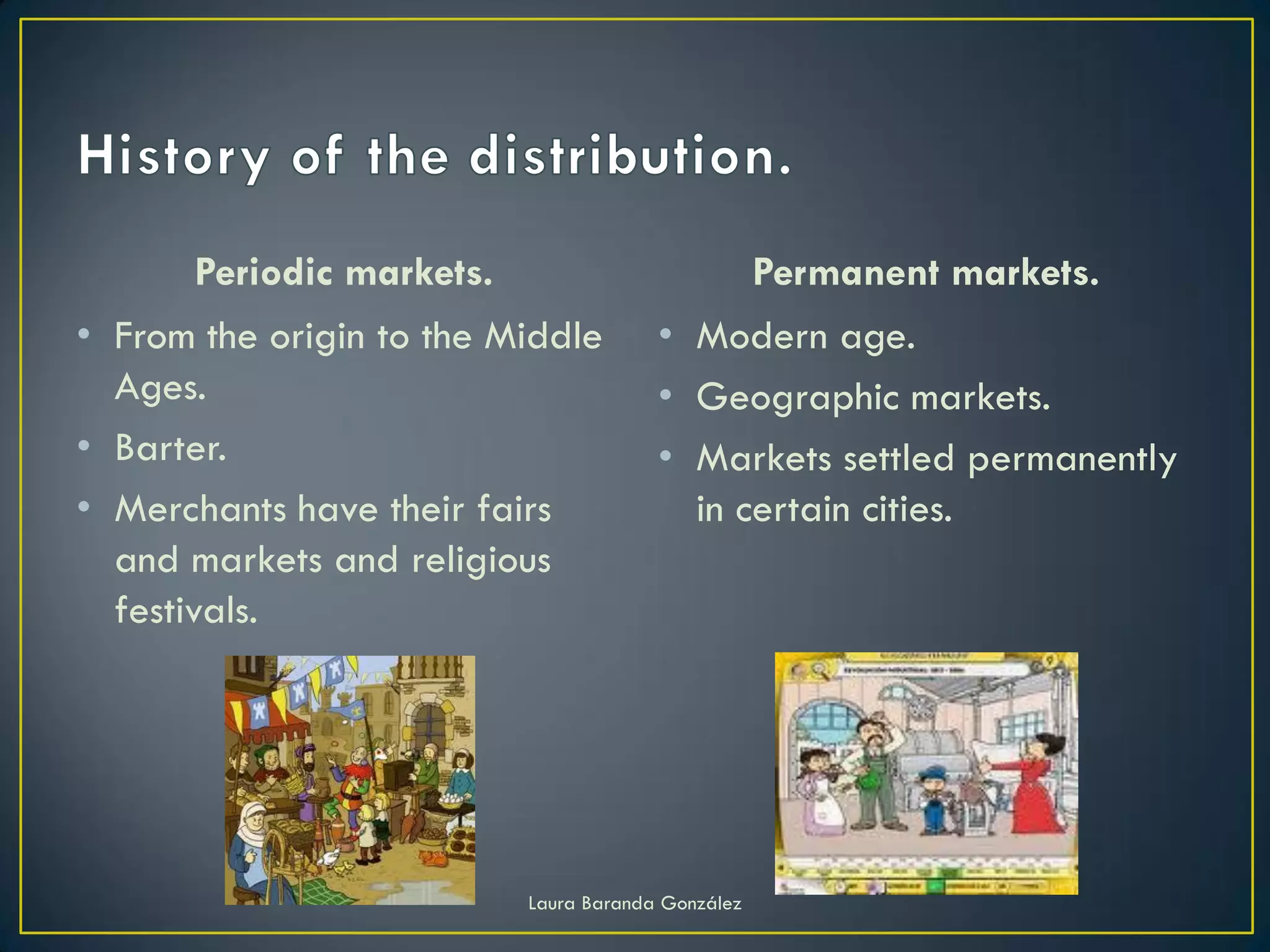 Periodic markets.                            Permanent markets.
• From the origin to the Middle        • Modern age.
  Ages.                                • Geographic markets.
• Barter.                              • Markets settled permanently
• Merchants have their fairs             in certain cities.
  and markets and religious
  festivals.




                          Laura Baranda González
 