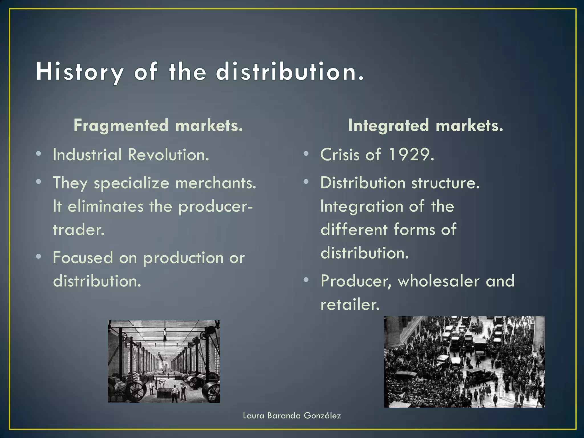 Fragmented markets.                             Integrated markets.
• Industrial Revolution.                • Crisis of 1929.
• They specialize merchants.            • Distribution structure.
  It eliminates the producer-             Integration of the
  trader.                                 different forms of
• Focused on production or                distribution.
  distribution.                         • Producer, wholesaler and
                                          retailer.




                           Laura Baranda González
 