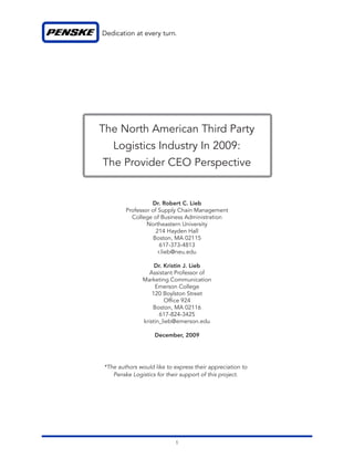 The North American Third Party
   Logistics Industry In 2009:
The Provider CEO Perspective


                  Dr. Robert C. Lieb
        Professor of Supply Chain Management
          College of Business Administration
                Northeastern University
                    214 Hayden Hall
                  Boston, MA 02115
                      617-373-4813
                     r.lieb@neu.edu

                    Dr. Kristin J. Lieb
                  Assistant Professor of
               Marketing Communication
                    Emerson College
                   120 Boylston Street
                        Of ce 924
                   Boston, MA 02116
                      617-824-3425
               kristin_lieb@emerson.edu

                   December, 2009




*The authors would like to express their appreciation to
   Penske Logistics for their support of this project.




                           1
 