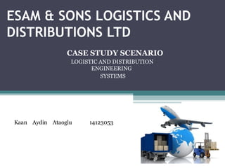 ESAM & SONS LOGISTICS AND
DISTRIBUTIONS LTD
CASE STUDY SCENARIO
LOGISTIC AND DISTRIBUTION
ENGINEERING
SYSTEMS
Kaan Aydin Ataoglu 14123053
 