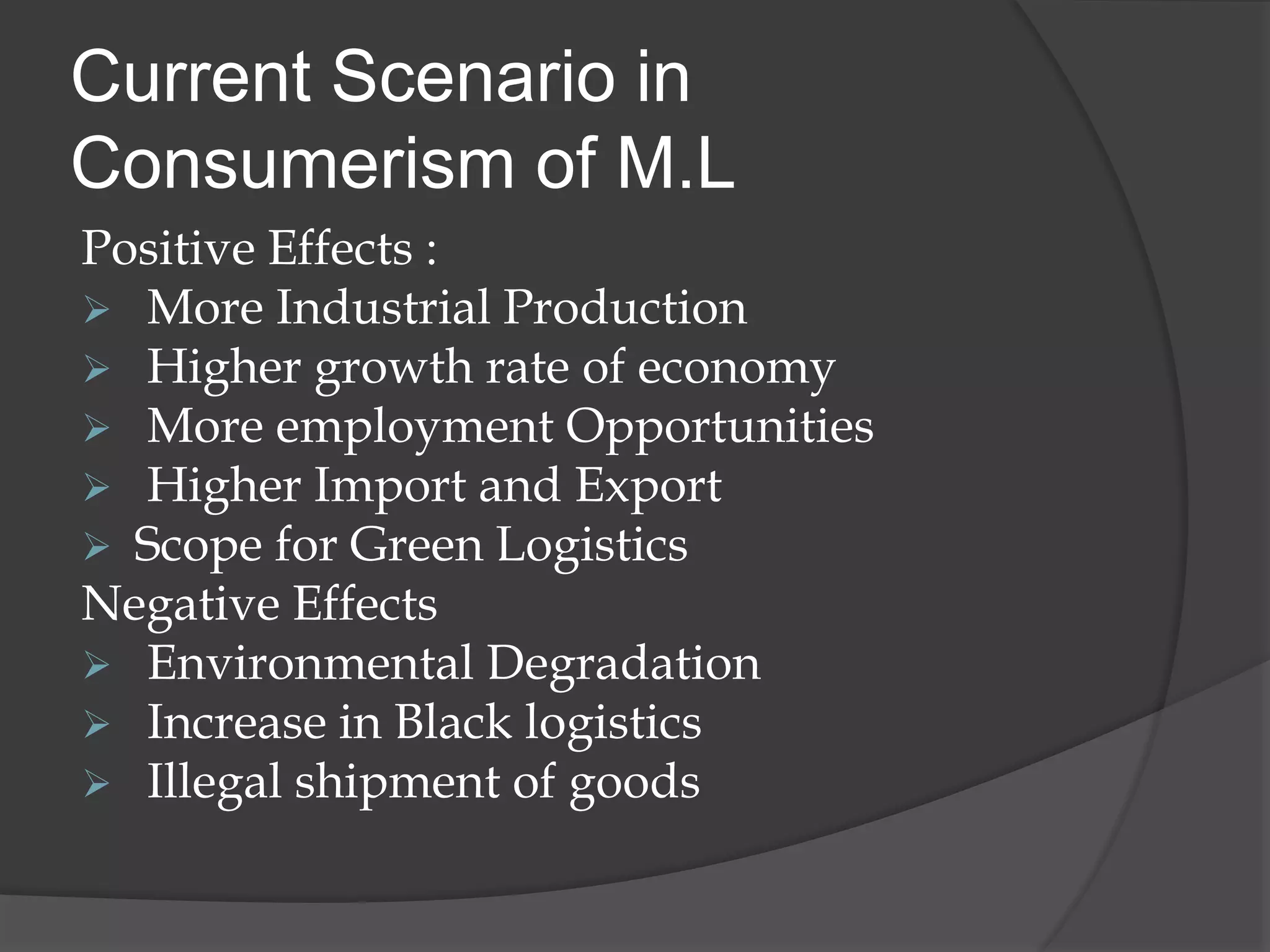 Current Scenario in
Consumerism of M.L
Positive Effects :
 More Industrial Production
 Higher growth rate of economy
 More employment Opportunities
 Higher Import and Export
 Scope for Green Logistics
Negative Effects
 Environmental Degradation
 Increase in Black logistics
 Illegal shipment of goods
 