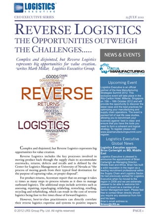 CEO EXECUTIVE SERIES!                                                                         23 JULY 2012




REVERSE LOGISTICS
THE OPPORTUNITIES OUTWEIGH
THE CHALLENGES.....
                                                                           NEWS & EVENTS
 Complex and disjointed, but Reverse Logistics
 represents big opportunities for value creation
 writes Mark Mi#ar, Logistics Executive Group.


                                                                              Upcoming Event
                                                                        Logistics Executive is an official
                                                                        partner of the Asia Manufacturing
                                                                        Strategies Summit 2012. This
                                                                        exclusive event will take place in the
                                                                        Ritz-Carlton Hotel, Millenia, Singapore
                                                                        on 15th – 16th October 2012 and will
                                                                        provide the opportunity to discover the
                                                                        latest news and the best practices for
                                                                        optimizing your manufacturing and
                                                                        supply chain operations. The event is
                                                                        packed full of real life case studies,
                                                                        allowing you to benchmark your
                                                                        business against ‘best in class’ and
                                                                        ensure that you have the tools you
                                                                        need to form a coherent and logical
                                                                        strategy. To register please visit
                                                                        www.asiamanufacturingsummit.com/
                                                                        register.
                                                                            Logistics Executive
                                                                               Global News
    Complex and disjointed, but Reverse Logistics represents big        Logistics Executive appoints
                                                                        Brian Cartwright as MD, Middle
opportunities for value creation.                                       East
    Reverse Logistics includes the key processes involved in            Logistics Executive is pleased to
moving product back through the supply chain to accommodate             announce the appointment of Brian
overstocks, returns, defects and recalls and is deﬁned by the           Cartwright as Managing Director,
                                                                        Middle East and Africa. Brian has built
Center for Logistics Management at University of Nevada as “the         a solid reputation in the region as a
process of moving goods from their typical ﬁnal destination for         leading recruitment professional within
the purpose of capturing value, or proper disposal”.                    the Supply Chain and Logistics Sector.
                                                                        He had previously worked for Logistics
    For product returns, Accenture report that on average it takes      Executive when he moved to the
12 times as many steps to process returns as it does to manage          region in 2008 and we are extremely
outbound logistics. The additional steps include activities such as     pleased to be able to welcome him
assessing, repairing, repackaging, relabeling, restocking, reselling,   back on board as a member of our
                                                                        Senior Management team. Please feel
recycling and refurbishing, which can result in the cost of reverse     free to contact Brian directly should
logistics being four to ﬁve times those of forward logistics.           you require any assistance from him
    However, best-in-class practitioners can directly correlate         and his team.
                                                                        Brian’s email address is:
their reverse logistics expertise and systems to positive impacts       Brianc@LRS.ae

© 2012 LRS Group Pty. Ltd. All rights reserved!                                                      PAGE 1
 