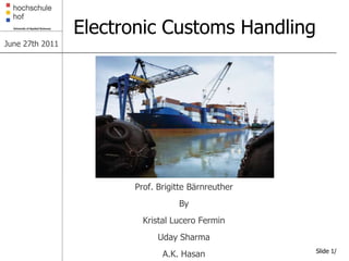 Electronic Customs Handling
June 27th 2011




                       Prof. Brigitte Bärnreuther
                                  By
                         Kristal Lucero Fermin
                             Uday Sharma
                                                    Slide 1/
                              A.K. Hasan
 