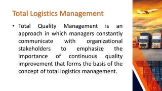 Total Logistics Management
• Total Quality Management is an
approach in which managers constantly
communicate with organizational
stakeholders to emphasize the
importance of continuous quality
improvement that forms the basis of the
concept of total logistics management.
 