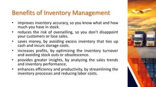 Benefits of Inventory Management
• improves inventory accuracy, so you know what and how
much you have in stock.
• reduces the risk of overselling, so you don’t disappoint
your customers or lose sales.
• saves money, by avoiding excess inventory that ties up
cash and incurs storage costs.
• increases profits, by optimizing the inventory turnover
and avoiding stock outs or obsolescence.
• provides greater insights, by analyzing the sales trends
and inventory performance.
• enhances efficiency and productivity, by streamlining the
inventory processes and reducing labor costs.
 