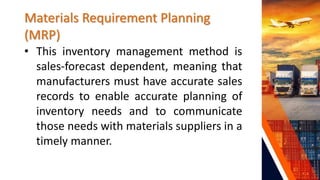 Materials Requirement Planning
(MRP)
• This inventory management method is
sales-forecast dependent, meaning that
manufacturers must have accurate sales
records to enable accurate planning of
inventory needs and to communicate
those needs with materials suppliers in a
timely manner.
 