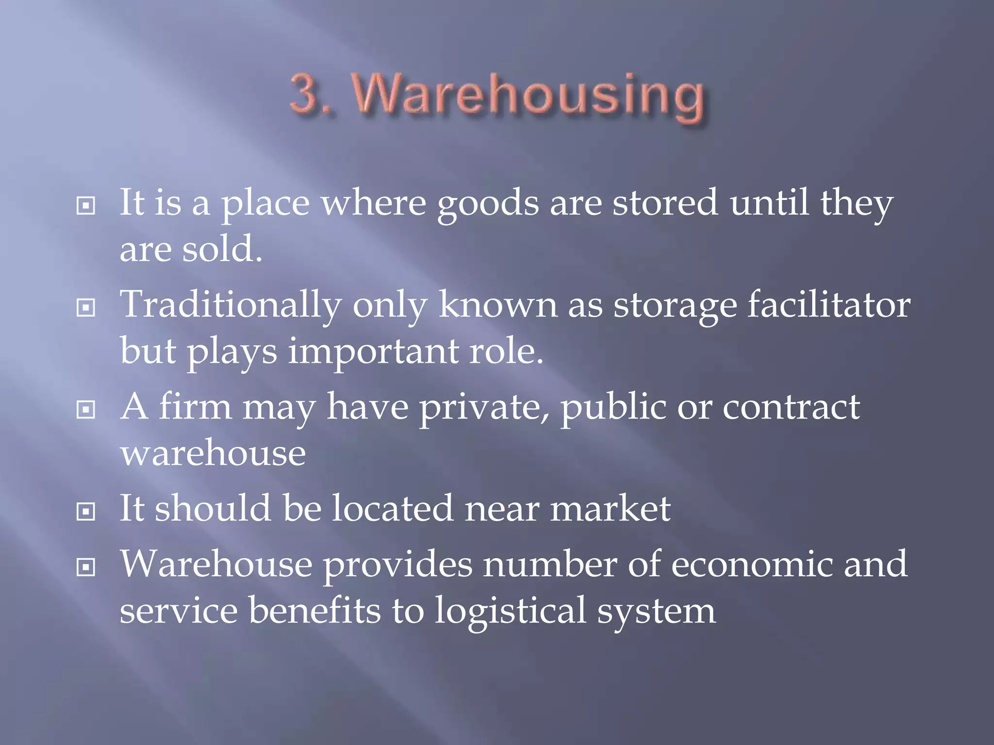  It is a place where goods are stored until they
are sold.
 Traditionally only known as storage facilitator
but plays important role.
 A firm may have private, public or contract
warehouse
 It should be located near market
 Warehouse provides number of economic and
service benefits to logistical system
 