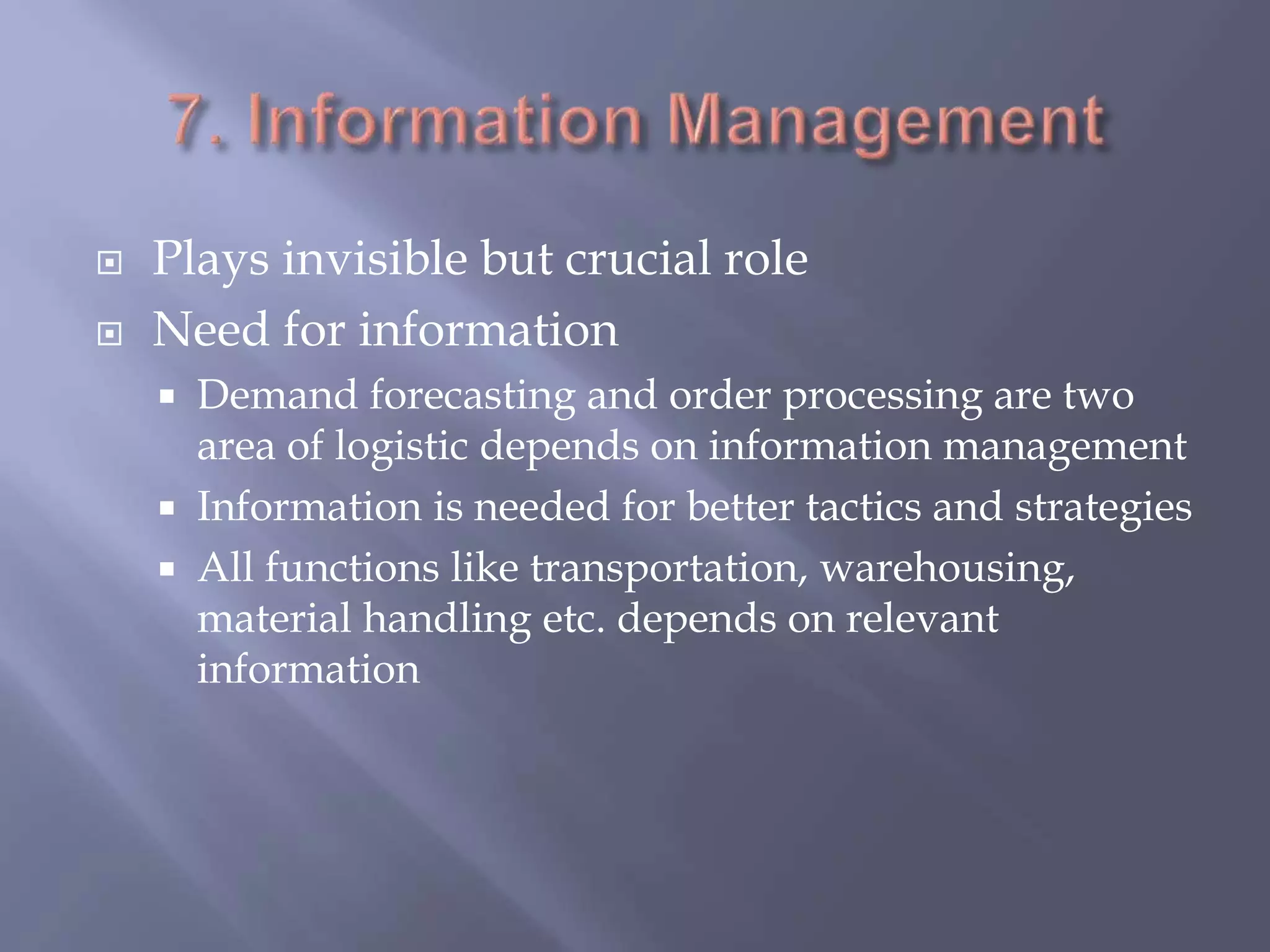  Plays invisible but crucial role
 Need for information
 Demand forecasting and order processing are two
area of logistic depends on information management
 Information is needed for better tactics and strategies
 All functions like transportation, warehousing,
material handling etc. depends on relevant
information
 