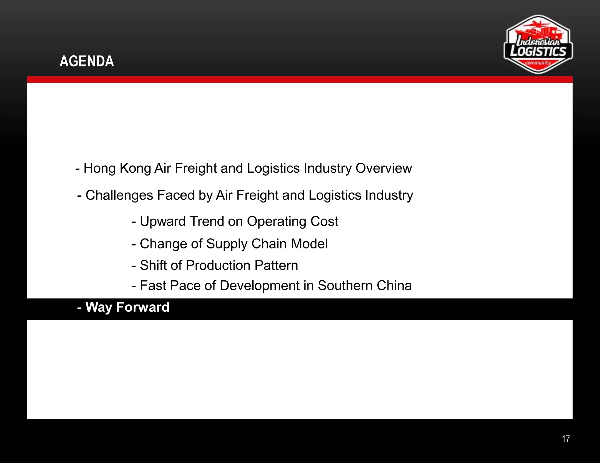 AGENDA
17
- Hong Kong Air Freight and Logistics Industry Overview
- Challenges Faced by Air Freight and Logistics Industry
- Upward Trend on Operating Cost
- Change of Supply Chain Model
- Shift of Production Pattern
- Fast Pace of Development in Southern China
- Way Forward
 