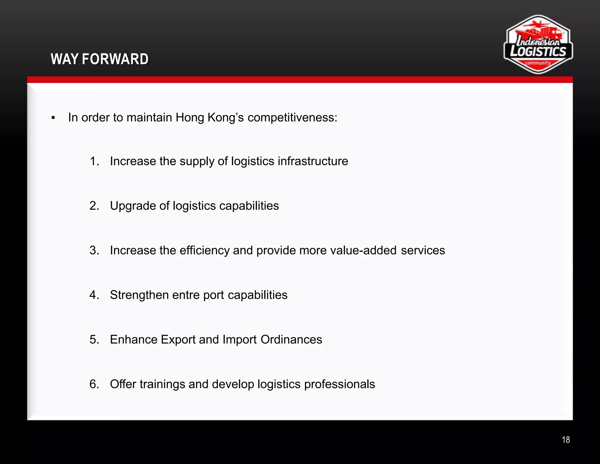 WAY FORWARD
18
▪ In order to maintain Hong Kong’s competitiveness:
1. Increase the supply of logistics infrastructure
2. Upgrade of logistics capabilities
3. Increase the efficiency and provide more value-added services
4. Strengthen entre port capabilities
5. Enhance Export and Import Ordinances
6. Offer trainings and develop logistics professionals
 