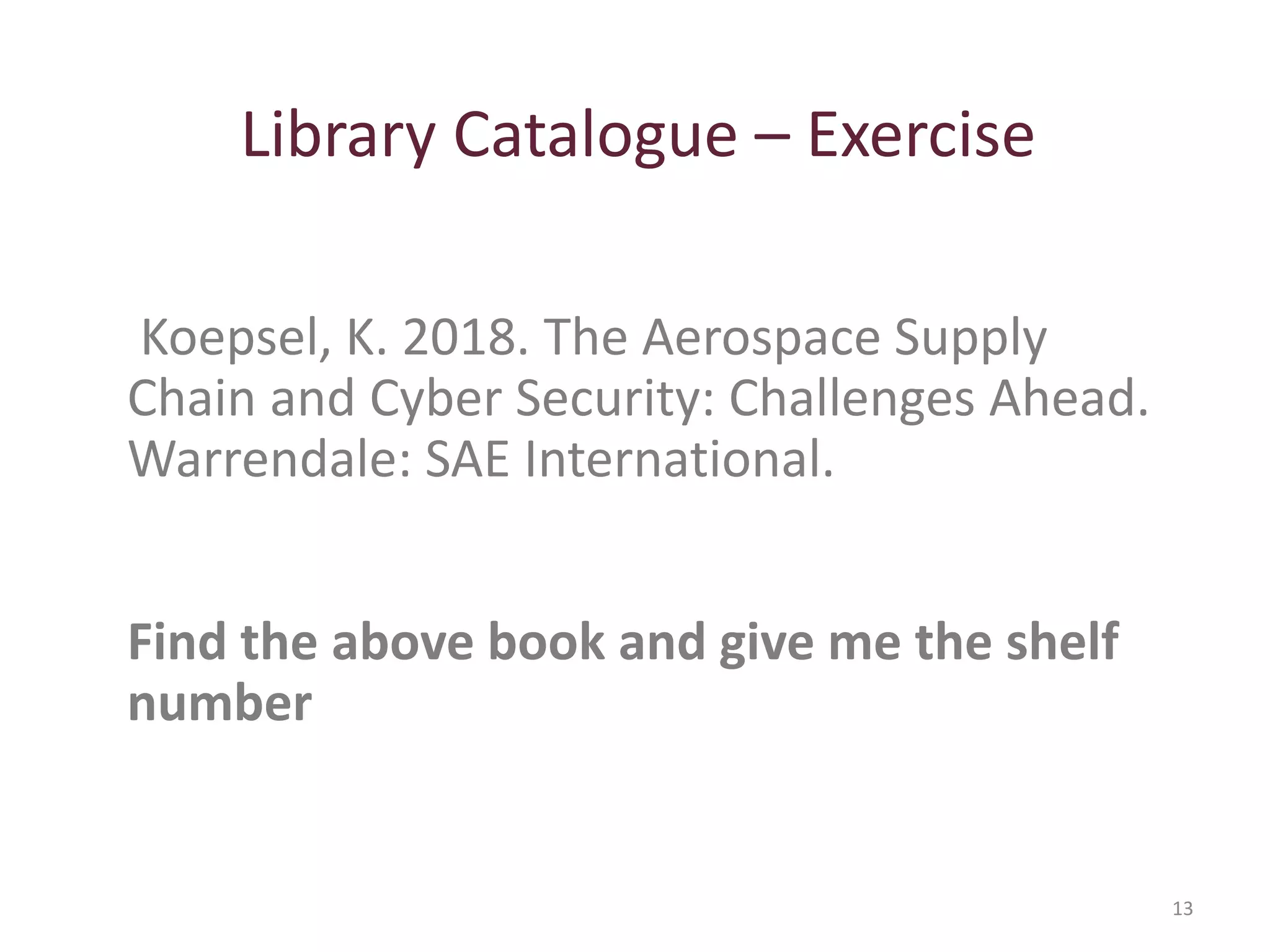 Library Catalogue – Exercise
13
Koepsel, K. 2018. The Aerospace Supply
Chain and Cyber Security: Challenges Ahead.
Warrendale: SAE International.
Find the above book and give me the shelf
number
 