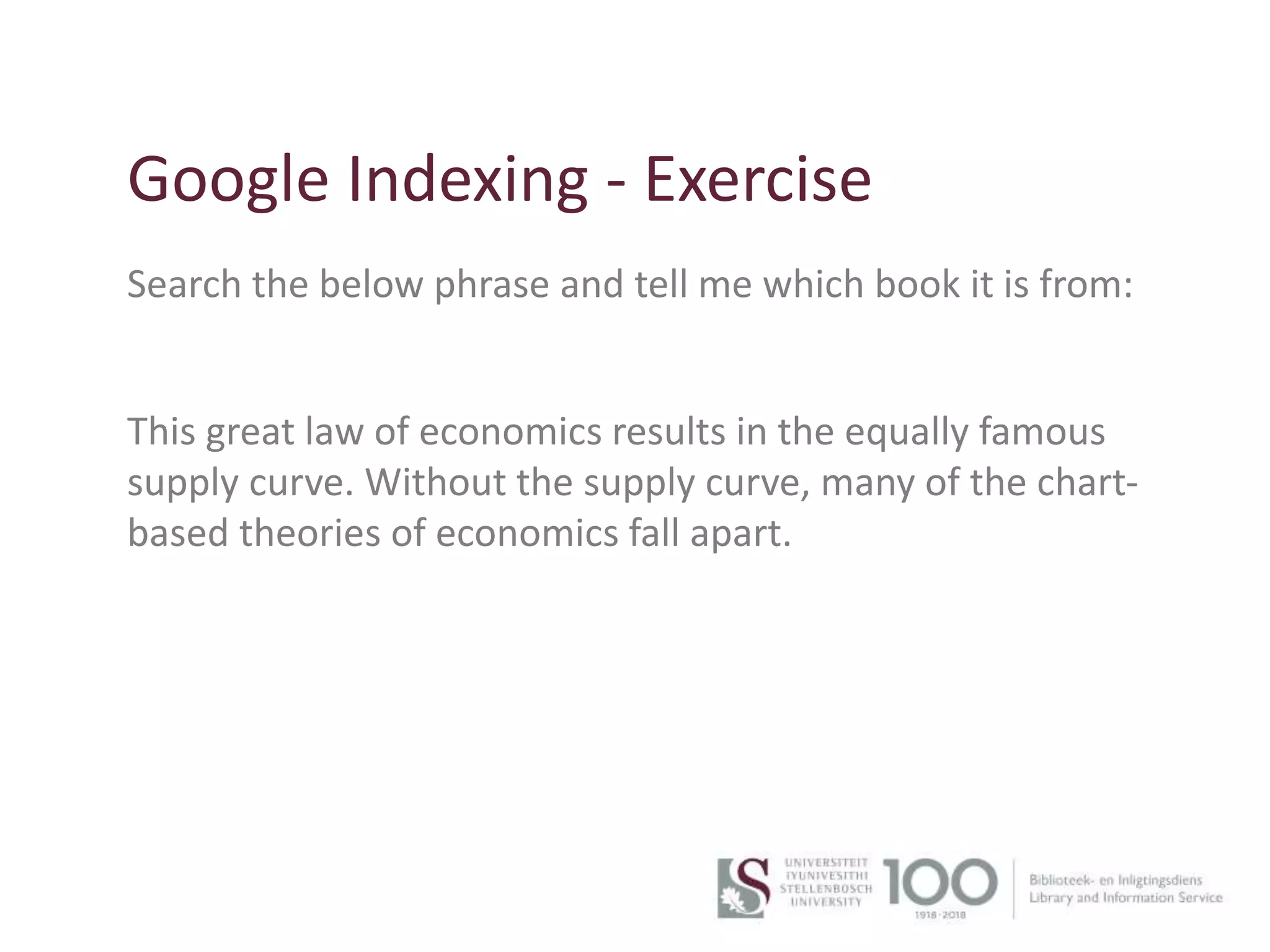 15
Google Indexing - Exercise
Search the below phrase and tell me which book it is from:
This great law of economics results in the equally famous
supply curve. Without the supply curve, many of the chart-
based theories of economics fall apart.
 