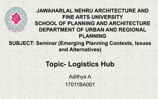 Topic- Logistics Hub
Adithya A
17011BA001
JAWAHARLAL NEHRU ARCHITECTURE AND
FINE ARTS UNIVERSITY
SCHOOL OF PLANNING AND ARCHITECTURE
DEPARTMENT OF URBAN AND REGIONAL
PLANNING
SUBJECT: Seminar (Emerging Planning Contexts, Issues
and Alternatives)
 