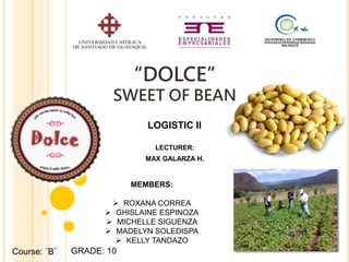 “DOLCE”
SWEET OF BEAN
LECTURER:
MAX GALARZA H.
Course: ¨B¨
LOGISTIC II
MEMBERS:
 ROXANA CORREA
 GHISLAINE ESPINOZA
 MICHELLE SIGUENZA
 MADELYN SOLEDISPA
 KELLY TANDAZO
GRADE: 10
 