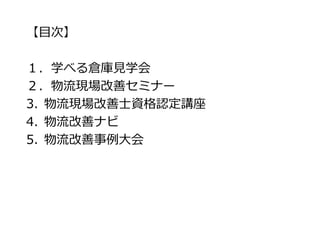 【目次】
１．学べる倉庫見学会
２．物流現場改善セミナー
3. 物流現場改善士資格認定講座
4. 物流改善ナビ
5. 物流改善事例大会
 