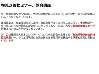 物流改善セミナー、教育講座
今、物流を取り巻く環境に、大きな変化が起こっており、以前のやり方でこの変化に
対応できなくなっています。
運賃値上げ、総量抑制などにより「商品を届ける」ということに対し、事業構造や
サービスレベルの見直しが必要になっ...