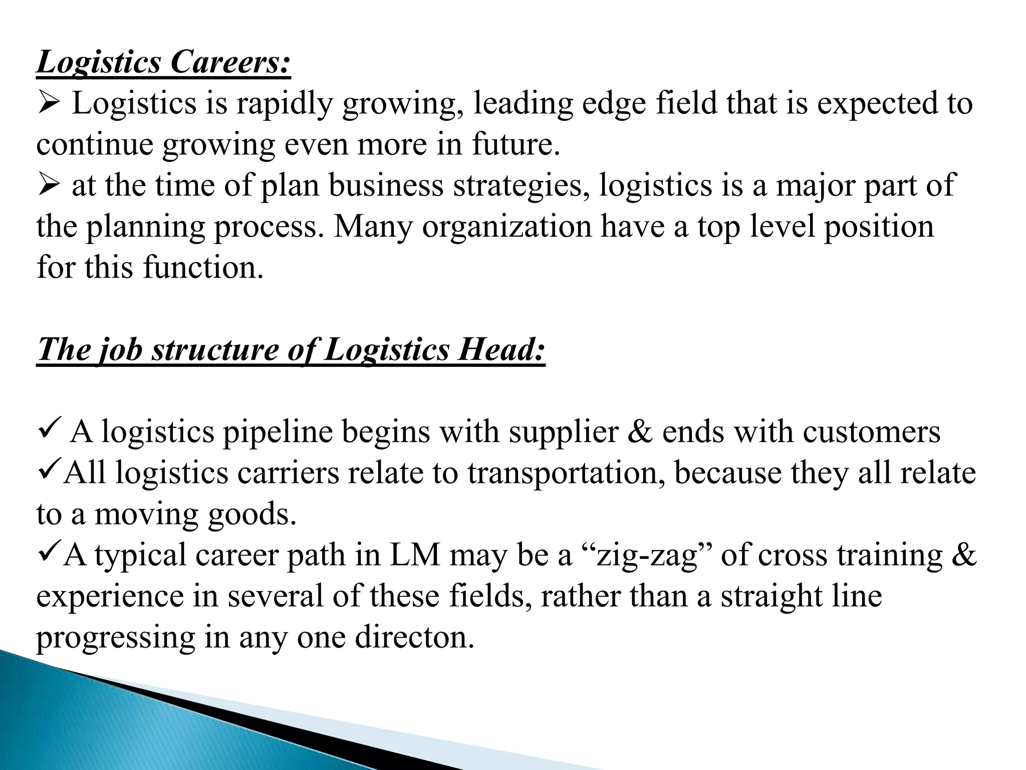 Logistics Careers:
 Logistics is rapidly growing, leading edge field that is expected to
continue growing even more in future.
 at the time of plan business strategies, logistics is a major part of
the planning process. Many organization have a top level position
for this function.
The job structure of Logistics Head:

 A logistics pipeline begins with supplier & ends with customers
All logistics carriers relate to transportation, because they all relate
to a moving goods.
A typical career path in LM may be a “zig-zag” of cross training &
experience in several of these fields, rather than a straight line
progressing in any one directon.

 
