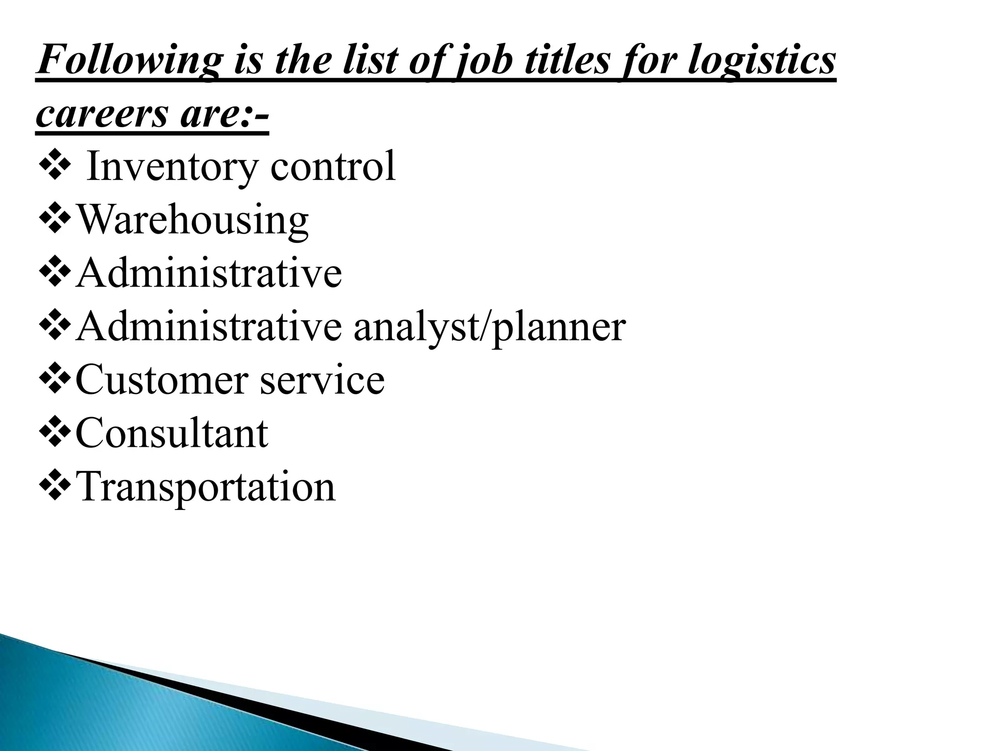 Following is the list of job titles for logistics
careers are: Inventory control
Warehousing
Administrative
Administrative analyst/planner
Customer service
Consultant
Transportation

 