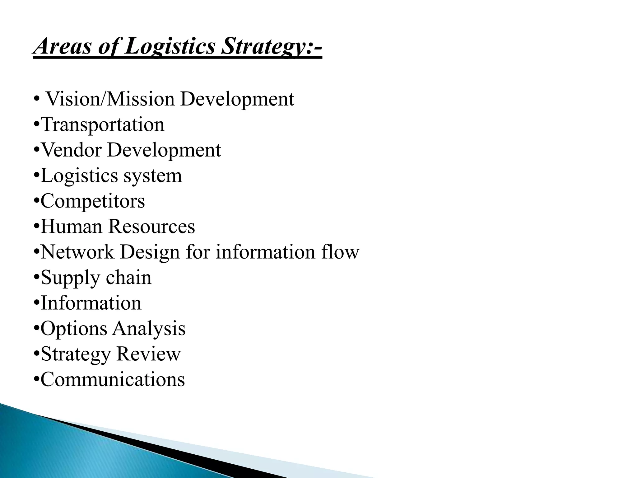 Areas of Logistics Strategy:• Vision/Mission Development
•Transportation
•Vendor Development
•Logistics system
•Competitors
•Human Resources
•Network Design for information flow
•Supply chain
•Information
•Options Analysis
•Strategy Review
•Communications

 