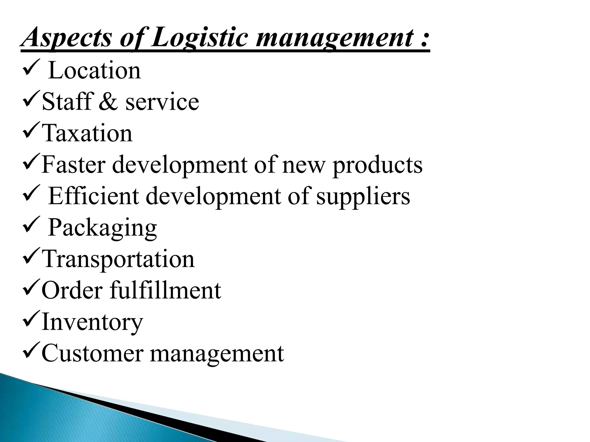 Aspects of Logistic management :
 Location
Staff & service
Taxation
Faster development of new products
 Efficient development of suppliers
 Packaging
Transportation
Order fulfillment
Inventory
Customer management

 