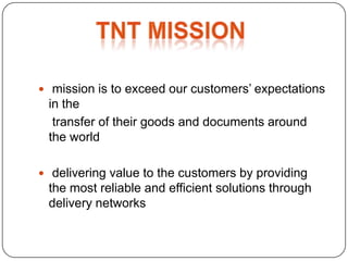  mission is to exceed our customers’ expectations
 in the
  transfer of their goods and documents around
 the world

 delivering value to the customers by providing
 the most reliable and efficient solutions through
 delivery networks
 