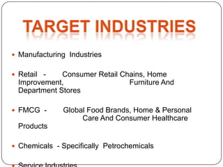  Manufacturing Industries


 Retail -   Consumer Retail Chains, Home
 Improvement,                  Furniture And
 Department Stores

 FMCG -      Global Food Brands, Home & Personal
                   Care And Consumer Healthcare
 Products

 Chemicals - Specifically Petrochemicals
 