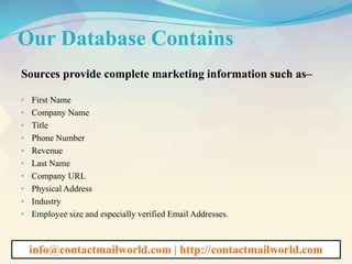 Our Database Contains
Sources provide complete marketing information such as–
• First Name
• Company Name
• Title
• Phone Number
• Revenue
• Last Name
• Company URL
• Physical Address
• Industry
• Employee size and especially verified Email Addresses.
info@contactmailworld.com | http://contactmailworld.com
 