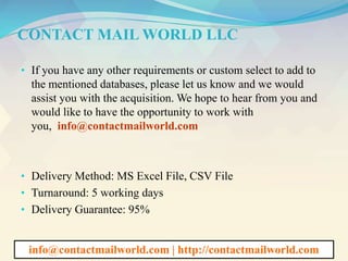 CONTACT MAIL WORLD LLC
• If you have any other requirements or custom select to add to
the mentioned databases, please let us know and we would
assist you with the acquisition. We hope to hear from you and
would like to have the opportunity to work with
you, info@contactmailworld.com
• Delivery Method: MS Excel File, CSV File
• Turnaround: 5 working days
• Delivery Guarantee: 95%
info@contactmailworld.com | http://contactmailworld.com
 