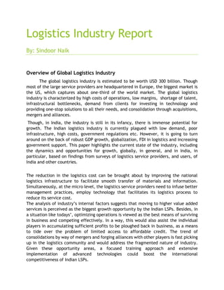 Logistics Industry Report
By: Sindoor Naik
Overview of Global Logistics Industry
The global logistics industry is estimated to be worth USD 300 billion. Though
most of the large service providers are headquartered in Europe, the biggest market is
the US, which captures about one-third of the world market. The global logistics
industry is characterized by high costs of operations, low margins, shortage of talent,
infrastructural bottlenecks, demand from clients for investing in technology and
providing one-stop solutions to all their needs, and consolidation through acquisitions,
mergers and alliances.
Though, in India, the industry is still in its infancy, there is immense potential for
growth. The Indian logistics industry is currently plagued with low demand, poor
infrastructure, high costs, government regulations etc. However, it is going to turn
around on the back of robust GDP growth, globalization, FDI in logistics and increasing
government support. This paper highlights the current state of the industry, including
the dynamics and opportunities for growth, globally, in general, and in India, in
particular, based on findings from surveys of logistics service providers, and users, of
India and other countries.
The reduction in the logistics cost can be brought about by improving the national
logistics infrastructure to facilitate smooth transfer of materials and information.
Simultaneously, at the micro level, the logistics service providers need to infuse better
management practices, employ technology that facilitates its logistics process to
reduce its service cost.
The analysis of industry’s internal factors suggests that moving to higher value added
services is perceived as the biggest growth opportunity by the Indian LSPs. Besides, in
a situation like todays’, optimizing operations is viewed as the best means of surviving
in business and competing effectively. In a way, this would also assist the individual
players in accumulating sufficient profits to be ploughed back in business, as a means
to tide over the problem of limited access to affordable credit. The trend of
consolidations by way of mergers and forging alliances with other players is fast picking
up in the logistics community and would address the fragmented nature of industry.
Given these opportunity areas, a focused training approach and extensive
implementation of advanced technologies could boost the international
competitiveness of Indian LSPs.
 