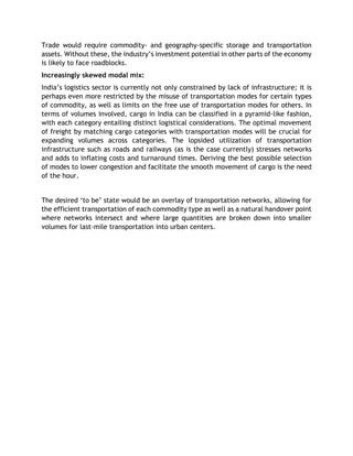 Trade would require commodity- and geography-specific storage and transportation
assets. Without these, the industry’s investment potential in other parts of the economy
is likely to face roadblocks.
Increasingly skewed modal mix:
India’s logistics sector is currently not only constrained by lack of infrastructure; it is
perhaps even more restricted by the misuse of transportation modes for certain types
of commodity, as well as limits on the free use of transportation modes for others. In
terms of volumes involved, cargo in India can be classified in a pyramid-like fashion,
with each category entailing distinct logistical considerations. The optimal movement
of freight by matching cargo categories with transportation modes will be crucial for
expanding volumes across categories. The lopsided utilization of transportation
infrastructure such as roads and railways (as is the case currently) stresses networks
and adds to inflating costs and turnaround times. Deriving the best possible selection
of modes to lower congestion and facilitate the smooth movement of cargo is the need
of the hour.
The desired ‘to be’ state would be an overlay of transportation networks, allowing for
the efficient transportation of each commodity type as well as a natural handover point
where networks intersect and where large quantities are broken down into smaller
volumes for last-mile transportation into urban centers.
 