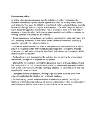 Recommendation:
At a time when awareness around specific initiatives is widely recognized, the
objective has been to capture distinct aspects that could potentially revolutionize
each segment. That said, the collective evolution of India’s logistics industry can only
be realized through uniform progress across segments. For India’s logistics sector to
fulfill its role in supporting the country’s rise as a complex, multi-layer and mature
economy in future decades, the following recommendations should be considered to
develop a universal roadmap for the industry:
• Create appropriate policy changes per mode of transportation (road, rail, water and
air), increasing investment in the various modes of transportation and opening up
capacity, especially for rail and waterways.
• Harmonize and streamline processes across government bodies that have a role to
play in the logistics sector, thereby reducing stoppages and touch points of cargo
movements, as well as increasing the speed with which goods are transported within,
into and out of the country.
• Set benchmarks and standards for the industry, thereby driving the uniformity of
warehouses, storage and transportation equipment.
• Channel the movement of commodities to suitable modes of transportation. Divert
the transportation of bulk commodities from road to increasingly appropriate modes
such as rail and waterways, thereby freeing up capacity for consumer goods and also
reducing the risk of accidents.
• Decongest airports and seaports, shifting cargo-clearance activities away from
expensive real estate to inland or port or airport locations.
• Establish safety, health and environment (she) related standards centrally to
facilitate uniformity across industry sub sectors and companies while increasing safety
and limiting the adverse environmental effects of the sector on society.
 