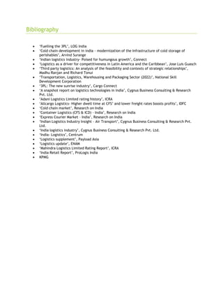 Bibliography
 ‘Fuelling the 3PL’, LOG India
 ‘Cold chain development in india - modernization of the Infrastructure of cold storage of
perishables’, Arvind Surange
 ‘Indian logistics industry- Poised for humungous growth’, Connect
 ‘Logistics as a driver for competitiveness in Latin America and the Caribbean’, Jose Luis Guasch
 ‘Third party logistics: An analysis of the feasibility and contexts of strategic relationships’,
Madhu Ranjan and Richard Tonui
 ‘Transportation, Logistics, Warehousing and Packaging Sector (2022)’, National Skill
Development Corporation
 ‘3PL: The new sunrise industry’, Cargo Connect
 ‘A snapshot report on logistics technologies in India’, Cygnus Business Consulting & Research
Pvt. Ltd.
 ‘Adani Logistics Limited rating history’, ICRA
 ‘Allcargo Logistics- Higher dwell time at CFS’ and lower freight rates boosts profits’, IDFC
 ‘Cold chain market’, Research on India
 ‘Container Logistics (CFS & ICD) – India’, Research on India
 ‘Express Courier Market – India’, Research on India
 ‘Indian Logistics Industry Insight – Air Transport’, Cygnus Business Consulting & Research Pvt.
Ltd.
 ‘India logistics industry’, Cygnus Business Consulting & Research Pvt. Ltd.
 ‘India- Logistics’, Centrum
 ‘Logistics supplement’, Payload Asia
 ‘Logistics update’, ENAM
 ‘Mahindra Logistics Limited Rating Report’, ICRA
 ‘India Retail Report’, ProLogis India
 KPMG
 