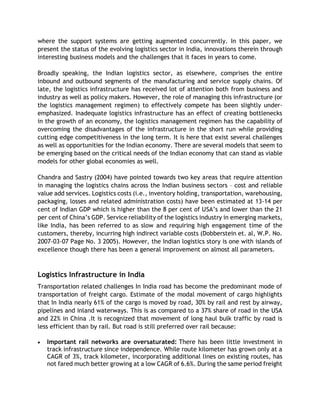 where the support systems are getting augmented concurrently. In this paper, we
present the status of the evolving logistics sector in India, innovations therein through
interesting business models and the challenges that it faces in years to come.
Broadly speaking, the Indian logistics sector, as elsewhere, comprises the entire
inbound and outbound segments of the manufacturing and service supply chains. Of
late, the logistics infrastructure has received lot of attention both from business and
industry as well as policy makers. However, the role of managing this infrastructure (or
the logistics management regimen) to effectively compete has been slightly under-
emphasized. Inadequate logistics infrastructure has an effect of creating bottlenecks
in the growth of an economy, the logistics management regimen has the capability of
overcoming the disadvantages of the infrastructure in the short run while providing
cutting edge competitiveness in the long term. It is here that exist several challenges
as well as opportunities for the Indian economy. There are several models that seem to
be emerging based on the critical needs of the Indian economy that can stand as viable
models for other global economies as well.
Chandra and Sastry (2004) have pointed towards two key areas that require attention
in managing the logistics chains across the Indian business sectors – cost and reliable
value add services. Logistics costs (i.e., inventory holding, transportation, warehousing,
packaging, losses and related administration costs) have been estimated at 13-14 per
cent of Indian GDP which is higher than the 8 per cent of USA’s and lower than the 21
per cent of China’s GDP. Service reliability of the logistics industry in emerging markets,
like India, has been referred to as slow and requiring high engagement time of the
customers, thereby, incurring high indirect variable costs (Dobberstein et. al, W.P. No.
2007-03-07 Page No. 3 2005). However, the Indian logistics story is one with islands of
excellence though there has been a general improvement on almost all parameters.
Logistics Infrastructure in India
Transportation related challenges In India road has become the predominant mode of
transportation of freight cargo. Estimate of the modal movement of cargo highlights
that In India nearly 61% of the cargo is moved by road, 30% by rail and rest by airway,
pipelines and inland waterways. This is as compared to a 37% share of road in the USA
and 22% in China .It is recognized that movement of long haul bulk traffic by road is
less efficient than by rail. But road is still preferred over rail because:
 Important rail networks are oversaturated: There has been little investment in
track infrastructure since independence. While route kilometer has grown only at a
CAGR of 3%, track kilometer, incorporating additional lines on existing routes, has
not fared much better growing at a low CAGR of 6.6%. During the same period freight
 
