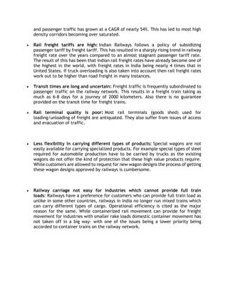 and passenger traffic has grown at a CAGR of nearly 54%. This has led to most high
density corridors becoming over saturated.
 Rail freight tariffs are high: Indian Railways follows a policy of subsidizing
passenger tariff by freight tariff. This has resulted in a sharply rising trend in railway
freight rate over the years compared to an almost stagnant passenger tariff rate.
The result of this has been that Indian rail freight rates have already become one of
the highest in the world, with freight rates in India being nearly 4 times that in
United States. If truck overloading is also taken into account then rail freight rates
work out to be higher than road freight in many instances.
 Transit times are long and uncertain: Freight traffic is frequently subordinated to
passenger traffic on the railway network. This results in a freight train taking as
much as 6-8 days for a journey of 2000 kilometers. Also there is no guarantee
provided on the transit time for freight trains.
 Rail terminal quality is poor: Most rail terminals (goods shed) used for
loading/unloading of freight are antiquated. They also suffer from issues of access
and evacuation of traffic.
 Less flexibility in carrying different types of products: Special wagons are not
easily available for carrying specialized products. For example special types of steel
required for automobile production have to be carried by trucks as the existing
wagons do not offer the kind of protection that these high value products require.
While customers are allowed to request for new wagon designs the process of getting
these wagon designs approved by railways is cumbersome.
 Railway carriage not easy for industries which cannot provide full train
loads: Railways have a preference for customers who can provide full train load as
unlike in some other countries, railways in India no longer run mixed trains which
can carry different types of cargo. Operational efficiency is cited as the major
reason for the same. While containerized rail movement can provide for freight
movement for industries with smaller rake loads domestic container movement has
not taken off in a big way- with one of the issues being a lower priority being
accorded to container trains on the railway network.
 