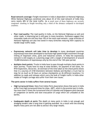 Road network coverage: Freight movement in India is dependent on National Highways.
While National Highways constitute only about 2% of the road network of India they
carry nearly 40% of the total traffic. As a result most of these highways are severely
congested- resulting in freight travelling only a third of the distance compared to developed
countries.
 Poor road quality: The road quality in India, on the National Highways as well and
other roads, is improving but is still poor in many locations. Estimates suggest that
motorable roads are still less than 10% of the total road network. Large stretches of
National Highways are also two laned in many stretches reducing their capacity to
handle large traffic loads.
 Expressway network will take time to develop: In many developed countries
expressways have been developed to facilitate high speed freight movement through
linking of important cities, ports and industrial centers. In India the expressway
network is still largely at a planning stage with a target of development of around
15,000 kilometers of expressways only by the end of the 13th plan period.
 Multiple check points: Trucks in India have to pass through multiple check points in
their journey. Trucks have to stop at state borders, for payment of toll taxes, for
RTO inspections, Octroi etc. An estimate of the time taken at the check points shows
that in a journey of 2150 kilometers between Kolkata and Mumbai a truck had to
stop for as much as 32 hours at various checkpoints on 26 different locations.1 In
addition to roads and railways which carry the bulk of freight traffic in India other
modes of freight carriage also suffer from their own issues.
The ports sector in India suffers from several issues:
 High turnaround times: Data from Indian Ports Association shows that ports in India
suffer from high turnaround times for ships. JNPT, which is the premier port in India,
has more than 2 times the turnaround time of Colombo and Singapore ports because
of congestion on berths and slow evacuation of cargo which are unloaded at the
berths.
 Inadequate depth at ports: The depth at many ports in India is not enough and
dredging tenders take a long time in getting awarded. As a result with the existing
depths many ports are not able to attract very large vessels.
 