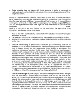  Costal shipping has not taken off: Costal shipping in India is hampered by
inadequate port and land side infrastructure which hampers large scale use of it for
freight movement.
Finally Air cargo has also not taken off significantly in India. With increased volumes of
cargo major airports are getting congested resulting in long waiting time. The waiting
time for exports in India is 50 hours compared to a World average of 12 hours while the
waiting time for Imports in India is 182 hours compared to a World average of 24 hours.
Also the airfreight sector suffers from high fuel costs and tariffs as well as several
manpower issues.
While it is difficult to set up a facility, at the same time, the existing facilities
themselves are plagued with several issues:
 Many of the older facilities today are located within city boundaries restricting day
movement of trucks
 The approach roads to the facilities are poor making evacuation of cargo difficult
 Most facilities have issues of inadequate parking, lack of available land for expansion,
paving etc.
 State of warehousing is poor: Various estimates put warehousing costs to be
between 20-25% of the total logistics cost. Despite this the state of warehousing in
India is largely dismal. On the warehousing front 80-85% of warehouses are
traditional with sizes of less than 10,000 square feet. Most of these warehouses are
not leak proof, equipped with security systems, racking facilities and other facilities.
Majority of the operators of these warehouses are also small to mid-sized
entrepreneurs with limited investment capacity. The only really large warehousing
owners are government agencies including Central Warehousing Corporation and
State Warehousing Corporations, but the focus of a significant majority of the
government warehouses is food grain storage. Not only are the existing warehouses
of poor quality, there are also not enough of them. This is because land availability
for warehousing at an appropriate place and at an appropriate price is a
concern. The magnitude of the problem in this regard was highlighted in a recent
CII conference on warehousing where it was highlighted that Delhi alone has a deficit
of 9000 acres of land for development of warehousing facilities!
 State of cold storages is poor: Despite the significant requirement of cold storages
from the retail sector, pharmaceutical and chemical sector and the farm sector,
where it is estimated that upto 40% of the fruits and vegetables grown in India gets
wasted, the sector needs to grow much faster to meet the needs. Estimates on cold
chain facilities in India put the number of cold storages at around 5400 with a
capacity of 24 million metric tons. However nearly 60% of these facilities are meant
for storage of potato crop. Also with the poor electricity condition in the country
the cost of operating such facilities is very high. With government intervention and
various sops the situation is slowly improving but many challenges remain.
 