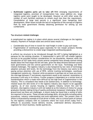  Multimodal Logistics parks yet to take off: With emerging requirements of
integrated logistics, provision of transportation hub, value addition etc. large
logistics parks were sought to be developed. However as with other areas the
number of such facilities continues to remain much less than the requirement.
Consolidation of large land parcels is a significant issue hampering their
development. Other issues include the lack of recognition of the concept of Logistics
Park by state government thereby obtaining permission for setting up one
cumbersome.
Tax structure related challenges
A complicated tax regime is in place which places several challenges on the logistics
industry. Payment of multiple state and central taxes results in:
 Considerable loss of time in transit for road freight in order to pay such taxes
 Fragmentation of warehousing space especially for low margin products thereby
providing a disincentive to create large integrated warehousing spaces
A uniform tax structure to be introduced through the GST is being highlighted as a
panacea for the existing situation. If implemented in spirit GST will enable logistics
services to be provided without consideration for tax boundaries. However while the
introduction of GST looks fairly certain several companies have already started raising
doubts about the final shape the bill will take, given the deep divisions between several
state governments and the central government on the issue. Technology and Skills
related challenges. The logistics industry is also hampered by low rates of technology
adoption and poor skill levels. On the technology front the industry now seems to be
paying serious attention with use of RFID, vehicle tracking technologies, warehouse
management systems etc. However while acceptance is perhaps not an issue any more,
the marriage between IT and domain requirement needs to be resolved. Automation in
processes is still only in its infancy. Further progress is dependent on a certain level of
standardization which is made more difficult by the high level of fragmentation in the
industry. This is a drawback that needs to be tackled early. In addition to technology-
related issues the skill levels of in the logistics industry also require to be upgraded
urgently. As of now courses focusing on logistics industry remain few and far
between. Also logistics industry is still not looked at as the industry of choice for young
graduates thereby making hiring of quality professional manpower challenging. On the
ground level too there are challenges. A recent study has found that a variety of skills
are required in the sector. These include technology skills, driving skills including safety
procedures, industry understanding and multi-operations skills. The present state of
affairs is illustrated by example of truck driver in India, who is a critical point of contact
for the logistics company with its customers where the truck drivers today find it
difficult to accurately record delivery records, understand delivery documents,
negotiate for return business, handle queries etc.
 