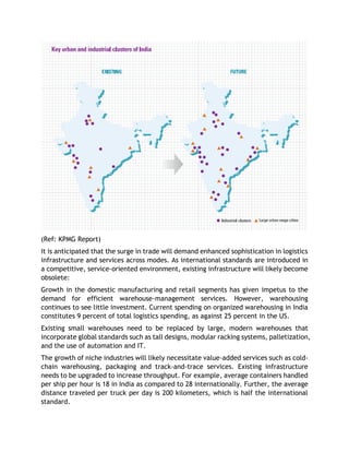 (Ref: KPMG Report)
It is anticipated that the surge in trade will demand enhanced sophistication in logistics
infrastructure and services across modes. As international standards are introduced in
a competitive, service-oriented environment, existing infrastructure will likely become
obsolete:
Growth in the domestic manufacturing and retail segments has given impetus to the
demand for efficient warehouse-management services. However, warehousing
continues to see little investment. Current spending on organized warehousing in India
constitutes 9 percent of total logistics spending, as against 25 percent in the US.
Existing small warehouses need to be replaced by large, modern warehouses that
incorporate global standards such as tall designs, modular racking systems, palletization,
and the use of automation and IT.
The growth of niche industries will likely necessitate value-added services such as cold-
chain warehousing, packaging and track-and-trace services. Existing infrastructure
needs to be upgraded to increase throughput. For example, average containers handled
per ship per hour is 18 in India as compared to 28 internationally. Further, the average
distance traveled per truck per day is 200 kilometers, which is half the international
standard.
 