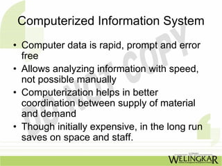 Computerized Information System
• Computer data is rapid, prompt and error
  free
• Allows analyzing information with speed,
  not possible manually
• Computerization helps in better
  coordination between supply of material
  and demand
• Though initially expensive, in the long run
  saves on space and staff.
 