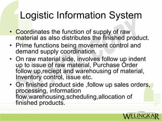 Logistic Information System
• Coordinates the function of supply of raw
  material as also distributes the finished product.
• Prime functions being movement control and
  demand supply coordination.
• On raw material side, involves follow up indent
  up to issue of raw material, Purchase Order
  follow up,reciept and warehousing of material,
  Inventory control, issue etc.
• On finished product side ,follow up sales orders,
  processing, information
  flow,warehousing,scheduling,allocation of
  finished products.
 