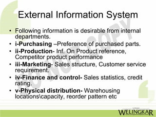 External Information System
• Following information is desirable from internal
  departments.
• i-Purchasing –Preference of purchased parts.
• ii-Production- Inf. On Product reference,
  Competitor product performance
• iii-Marketing- Sales structure, Customer service
  requirement.
• iv-Finance and control- Sales statistics, credit
  rating.
• v-Physical distribution- Warehousing
  locationscapacity, reorder pattern etc
 